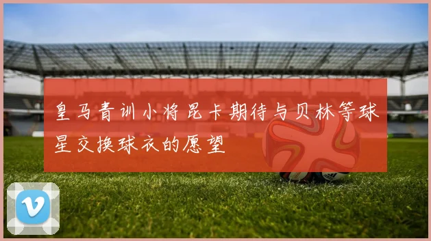 皇马青训小将昆卡期待与贝林等球星交换球衣的愿望