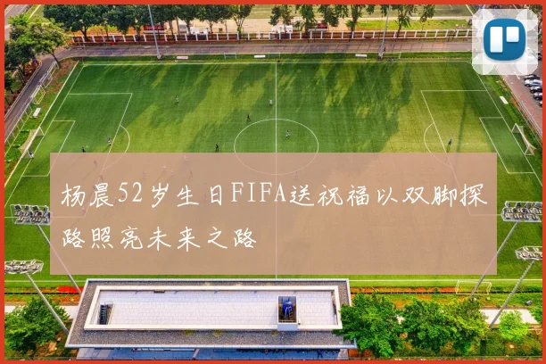 杨晨52岁生日FIFA送祝福以双脚探路照亮未来之路