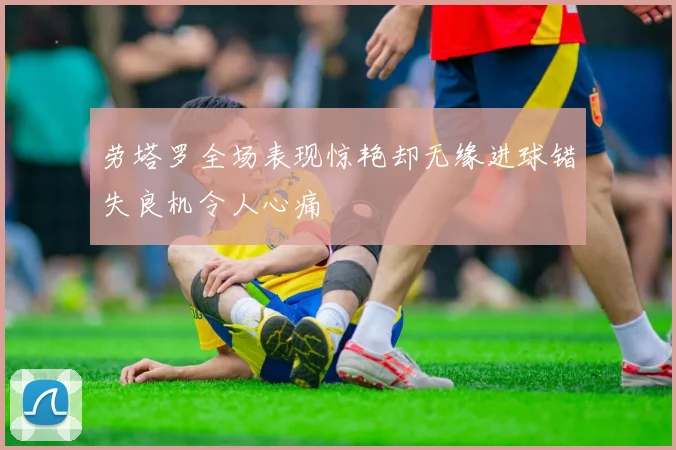 劳塔罗全场表现惊艳却无缘进球错失良机令人心痛