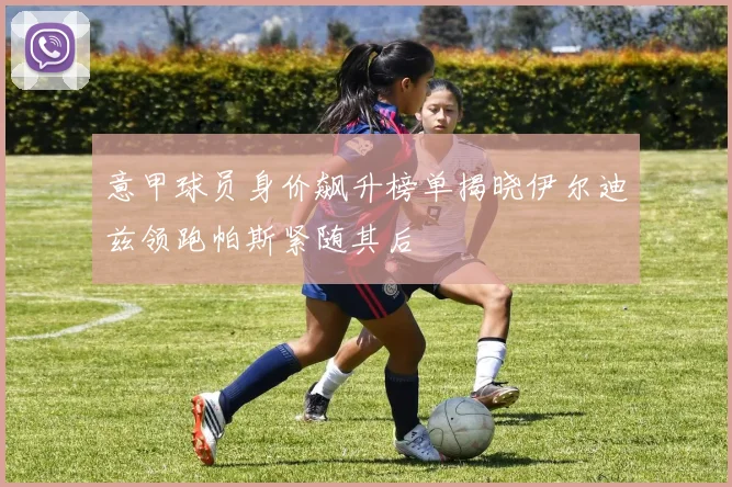 意甲球员身价飙升榜单揭晓伊尔迪兹领跑帕斯紧随其后