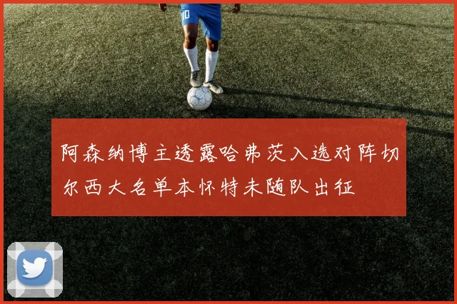 阿森纳博主透露哈弗茨入选对阵切尔西大名单本怀特未随队出征