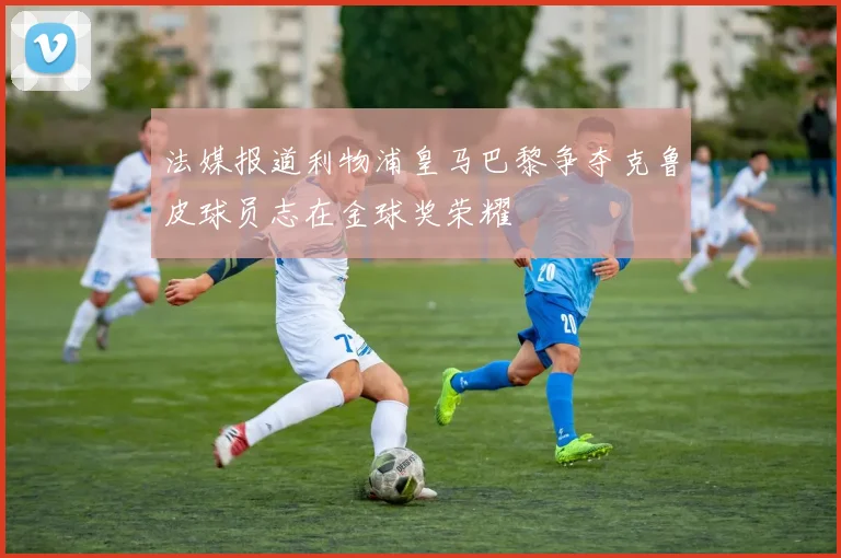 法媒报道利物浦皇马巴黎争夺克鲁皮球员志在金球奖荣耀