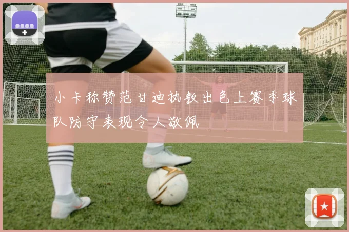小卡称赞范甘迪执教出色上赛季球队防守表现令人敬佩