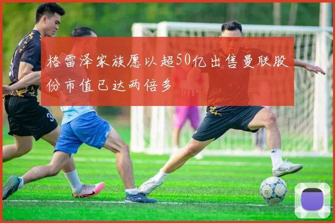 格雷泽家族愿以超50亿出售曼联股份市值已达两倍多