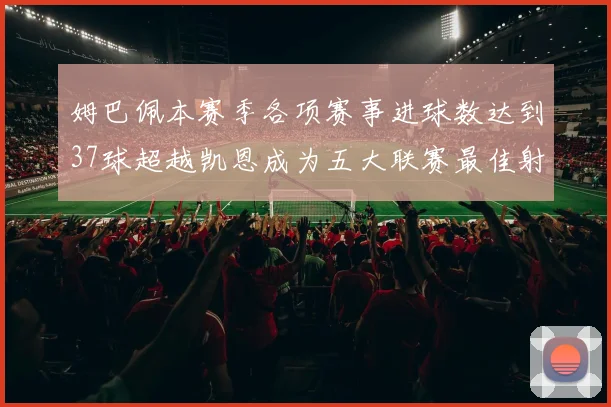 姆巴佩本赛季各项赛事进球数达到37球超越凯恩成为五大联赛最佳射手