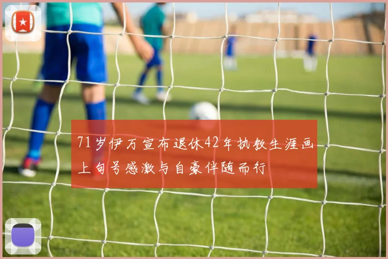 71岁伊万宣布退休42年执教生涯画上句号感激与自豪伴随而行