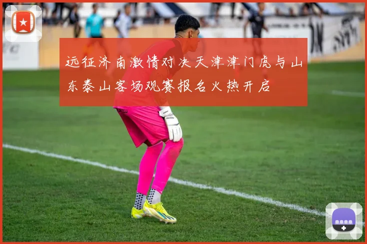 远征济南激情对决天津津门虎与山东泰山客场观赛报名火热开启