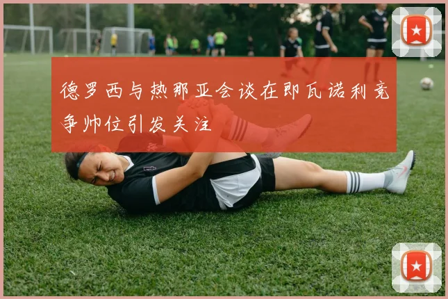 德罗西与热那亚会谈在即瓦诺利竞争帅位引发关注